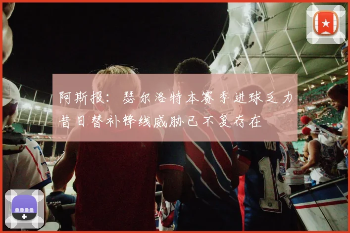 阿斯报：瑟尔洛特本赛季进球乏力昔日替补锋线威胁已不复存在
