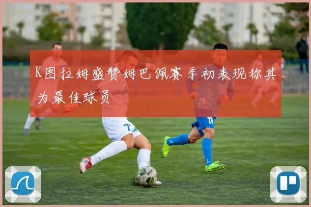 K图拉姆盛赞姆巴佩赛季初表现称其为最佳球员