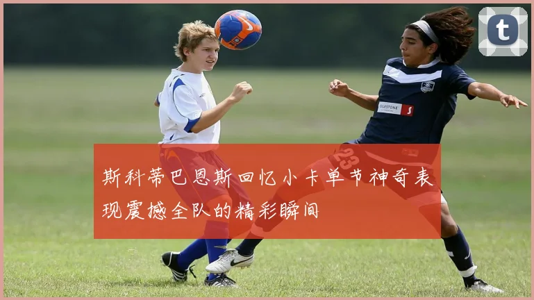 斯科蒂巴恩斯回忆小卡单节神奇表现震撼全队的精彩瞬间