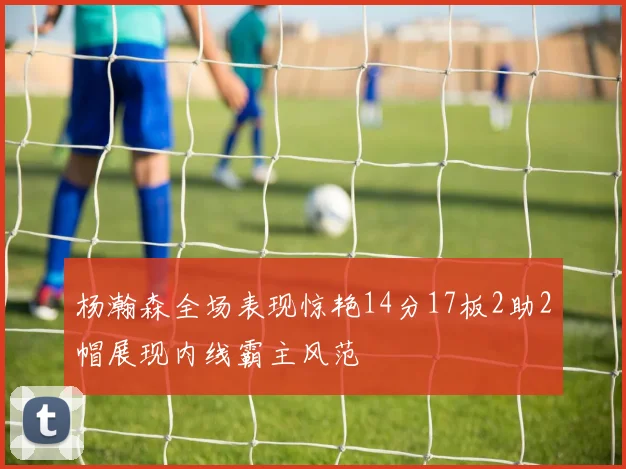 杨瀚森全场表现惊艳14分17板2助2帽展现内线霸主风范