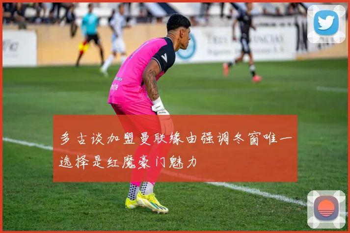多古谈加盟曼联缘由强调冬窗唯一选择是红魔豪门魅力