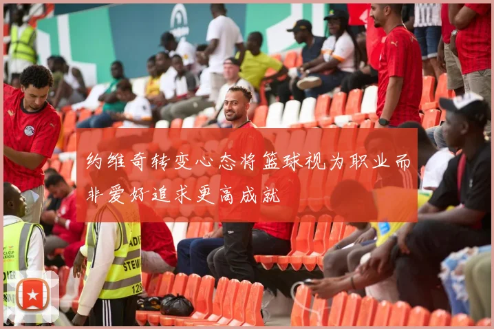 约维奇转变心态将篮球视为职业而非爱好追求更高成就