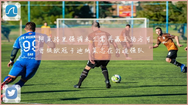 阿莱格里强调米兰需再赢五场方可晋级欧冠卡迪纳莱志在打造强队