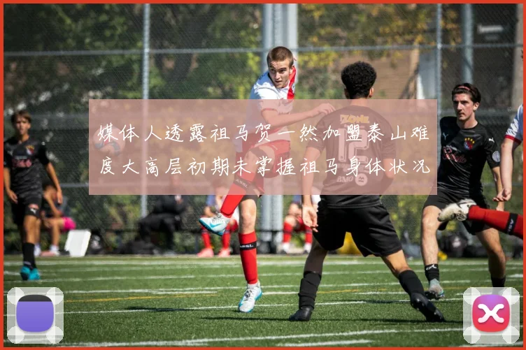 媒体人透露祖马贺一然加盟泰山难度大高层初期未掌握祖马身体状况