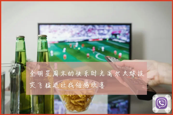 全明星周末的快乐时光高尔夫球技突飞猛进让我倍感欣喜