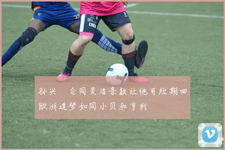 孙兴慜合同灵活条款让他可短期回欧洲追梦如同小贝和亨利