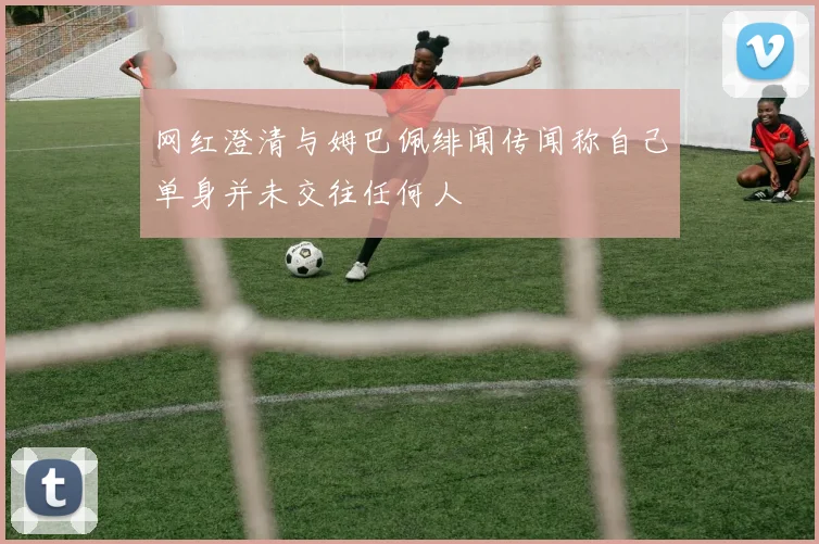 网红澄清与姆巴佩绯闻传闻称自己单身并未交往任何人