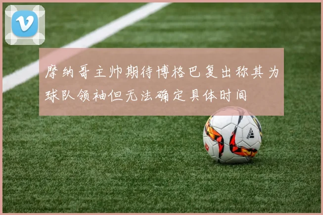 摩纳哥主帅期待博格巴复出称其为球队领袖但无法确定具体时间