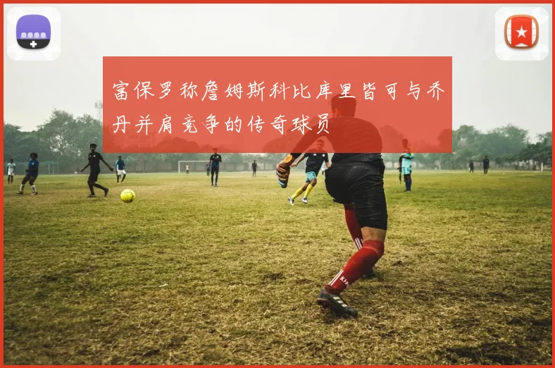 富保罗称詹姆斯科比库里皆可与乔丹并肩竞争的传奇球员