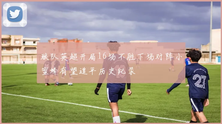 狼队英超开局16场不胜下场对阵小蜜蜂有望追平历史纪录