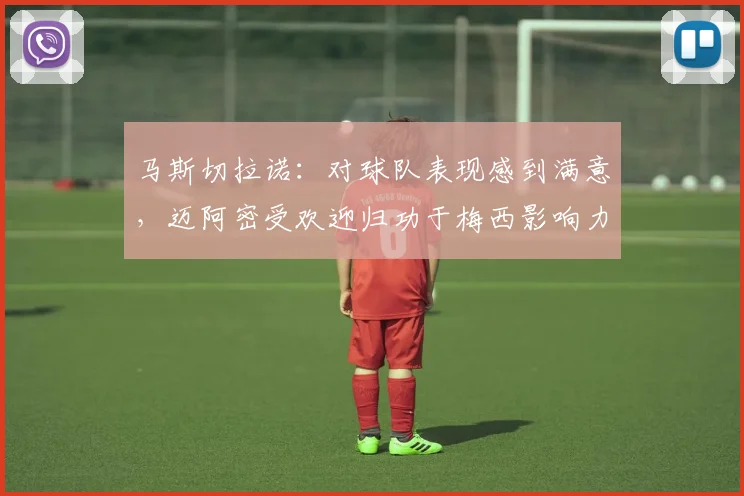 马斯切拉诺：对球队表现感到满意，迈阿密受欢迎归功于梅西影响力