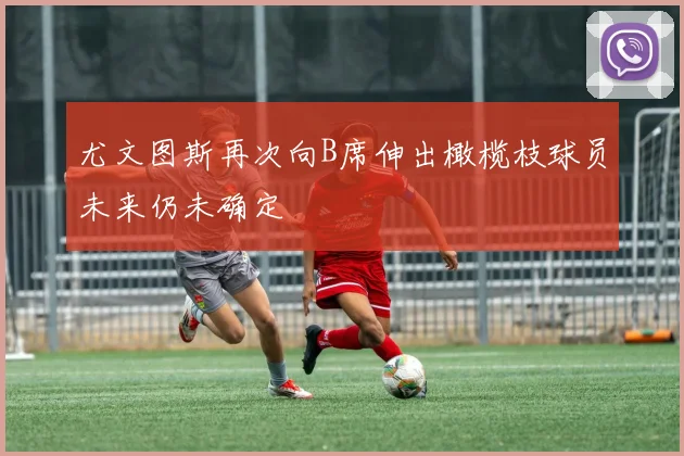 尤文图斯再次向B席伸出橄榄枝球员未来仍未确定