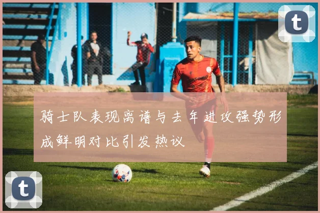 骑士队表现离谱与去年进攻强势形成鲜明对比引发热议