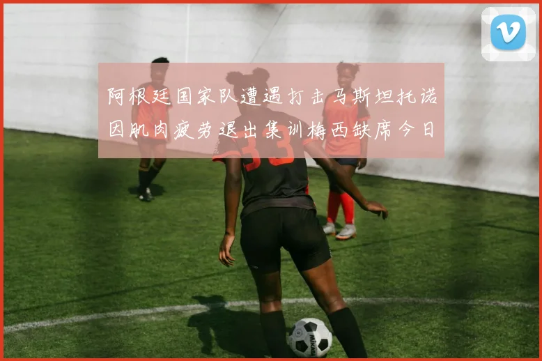 阿根廷国家队遭遇打击马斯坦托诺因肌肉疲劳退出集训梅西缺席今日比赛