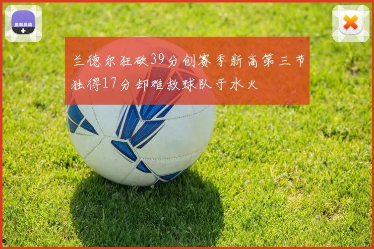 兰德尔狂砍39分创赛季新高第三节独得17分却难救球队于水火