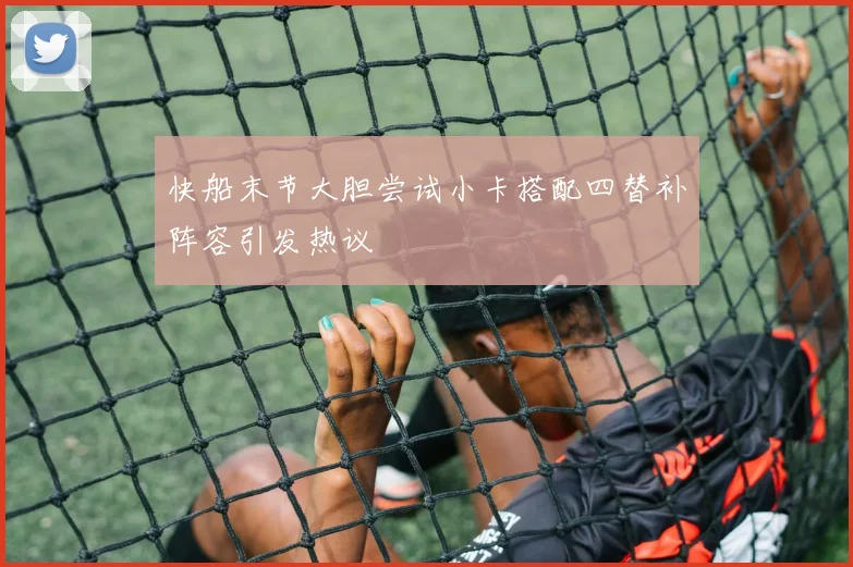 快船末节大胆尝试小卡搭配四替补阵容引发热议