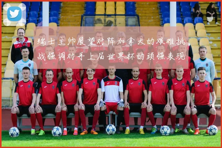 瑞士主帅展望对阵加拿大的艰难挑战强调对手上届世界杯的顽强表现