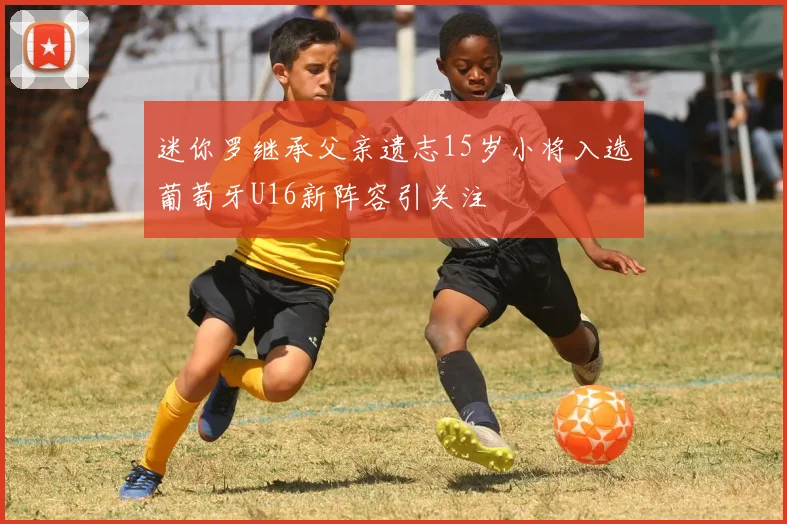 迷你罗继承父亲遗志15岁小将入选葡萄牙U16新阵容引关注