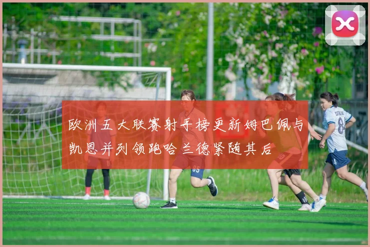 欧洲五大联赛射手榜更新姆巴佩与凯恩并列领跑哈兰德紧随其后