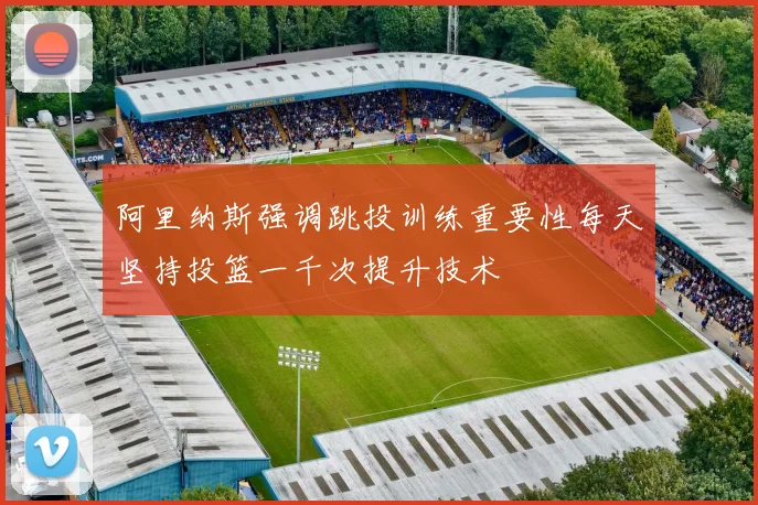 阿里纳斯强调跳投训练重要性每天坚持投篮一千次提升技术