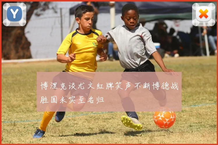 博涅克谈尤文红牌笑声不断博德战胜国米实至名归