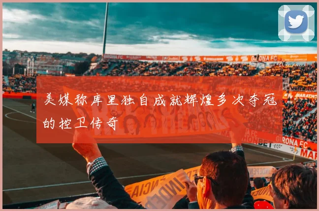 美媒称库里独自成就辉煌多次夺冠的控卫传奇