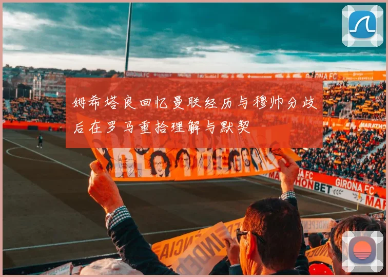 姆希塔良回忆曼联经历与穆帅分歧后在罗马重拾理解与默契