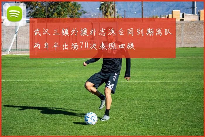 武汉三镇外援朴志洙合同到期离队两年半出场70次表现回顾