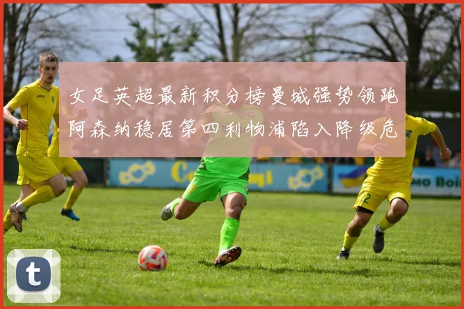 女足英超最新积分榜曼城强势领跑阿森纳稳居第四利物浦陷入降级危机