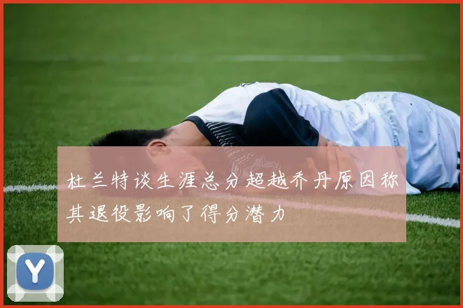 杜兰特谈生涯总分超越乔丹原因称其退役影响了得分潜力