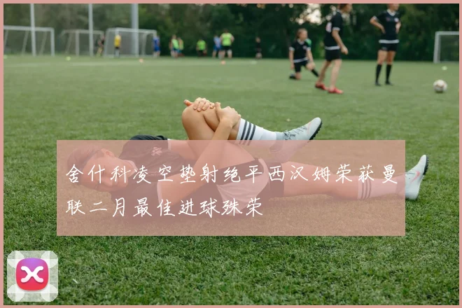 舍什科凌空垫射绝平西汉姆荣获曼联二月最佳进球殊荣
