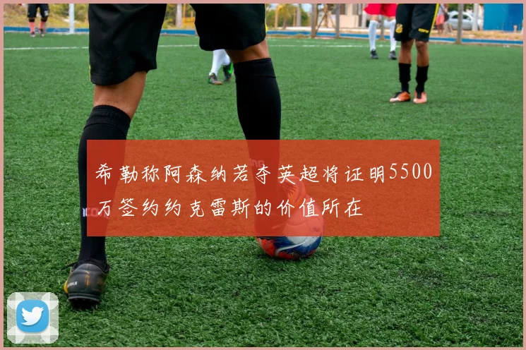 希勒称阿森纳若夺英超将证明5500万签约约克雷斯的价值所在