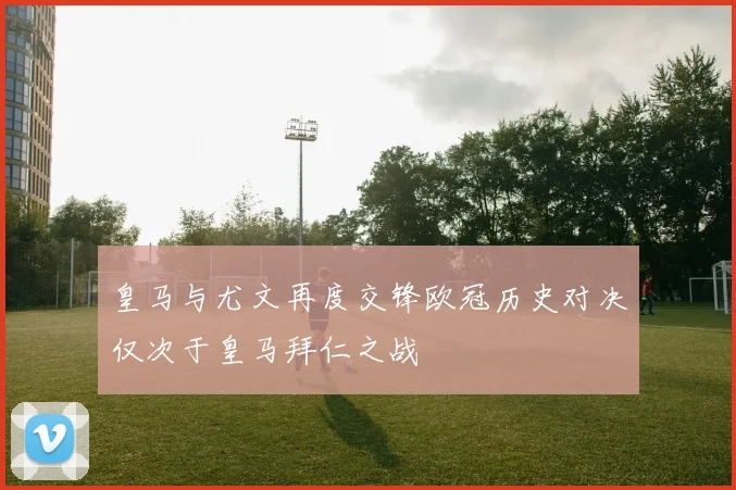 皇马与尤文再度交锋欧冠历史对决仅次于皇马拜仁之战