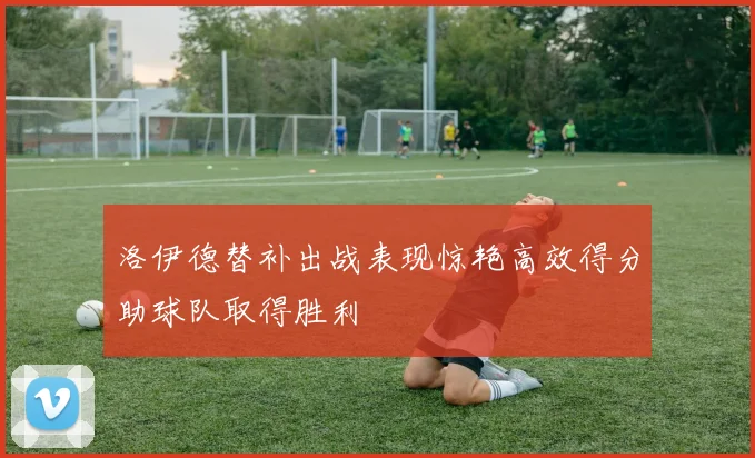 洛伊德替补出战表现惊艳高效得分助球队取得胜利