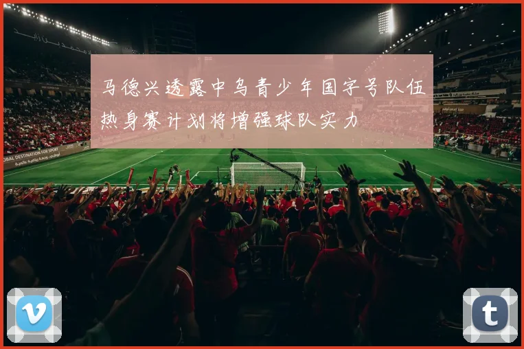 马德兴透露中乌青少年国字号队伍热身赛计划将增强球队实力