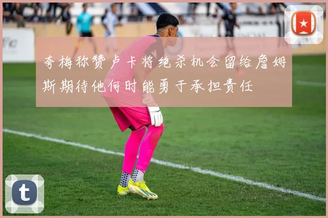 夸梅称赞卢卡将绝杀机会留给詹姆斯期待他何时能勇于承担责任