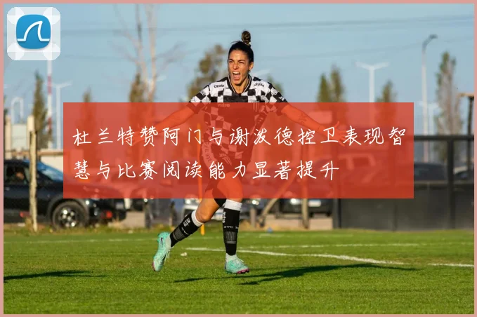 杜兰特赞阿门与谢泼德控卫表现智慧与比赛阅读能力显著提升