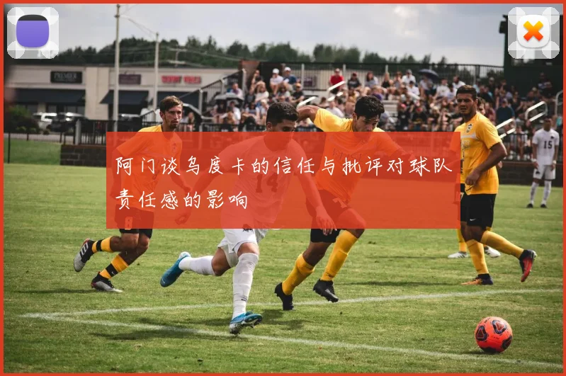 阿门谈乌度卡的信任与批评对球队责任感的影响