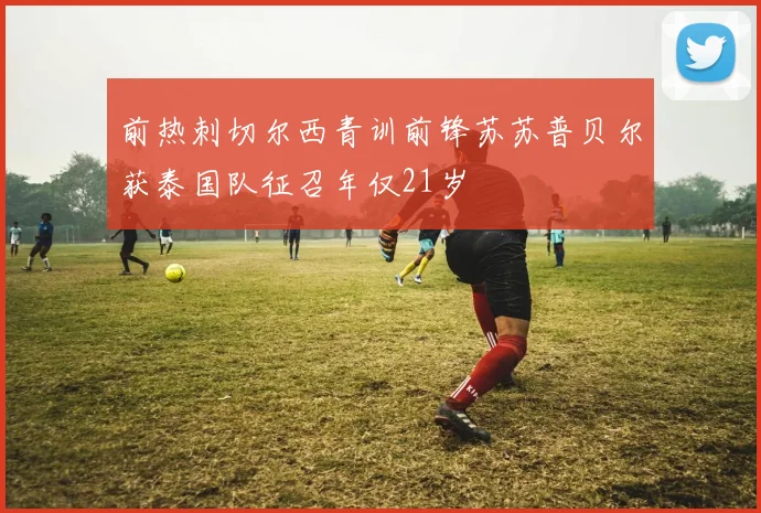 前热刺切尔西青训前锋苏苏普贝尔获泰国队征召年仅21岁