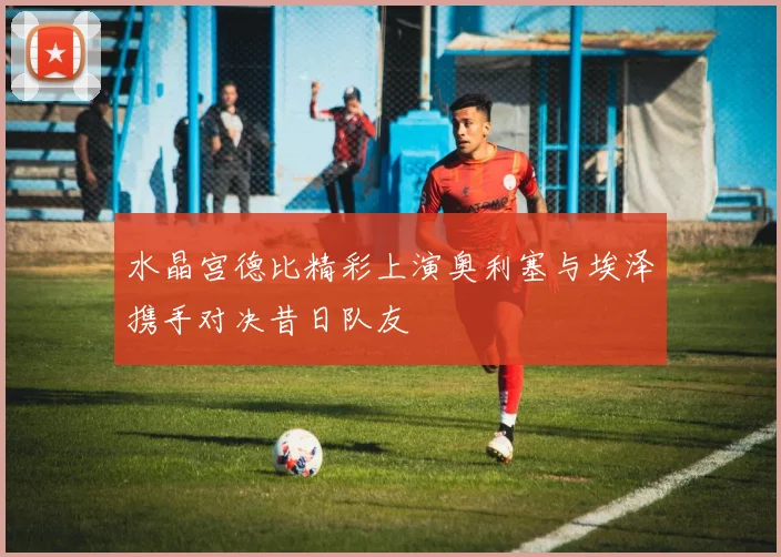 水晶宫德比精彩上演奥利塞与埃泽携手对决昔日队友