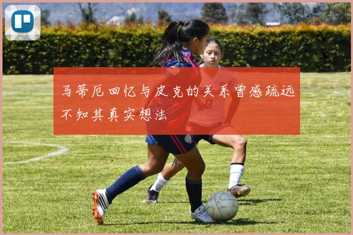 马蒂厄回忆与皮克的关系曾感疏远不知其真实想法