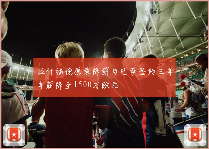 拉什福德愿意降薪与巴萨签约三年年薪降至1500万欧元